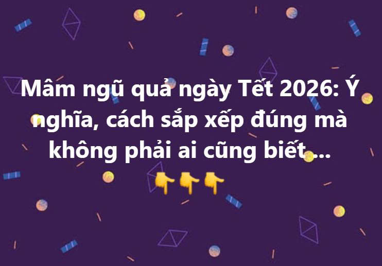 Mâm ngũ quả ngày Tết 2026: Ý nghĩa, cách sắp xếp đúng mà không phải ai cũng biết